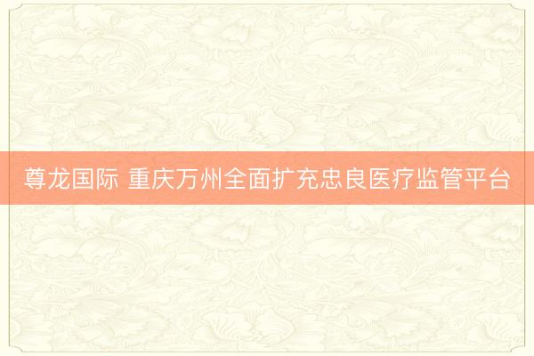尊龙国际 重庆万州全面扩充忠良医疗监管平台