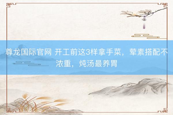 尊龙国际官网 开工前这3样拿手菜,荤素搭配不浓重,炖汤最养胃