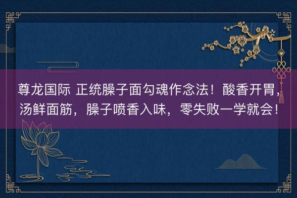 尊龙国际 正统臊子面勾魂作念法！酸香开胃，汤鲜面筋，臊子喷香入味，零失败一学就会！