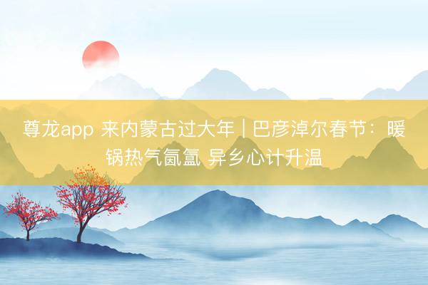 尊龙app 来内蒙古过大年 | 巴彦淖尔春节:暖锅热气氤氲 异乡心计升温
