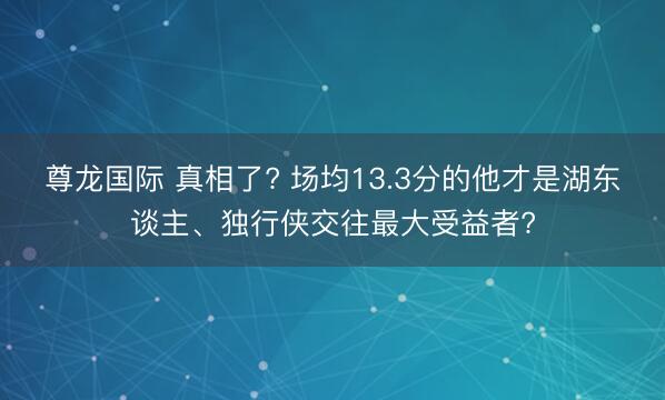 尊龙国际 真相了? 场均13.3分的他才是湖东谈主、独行侠交往最大受益者?