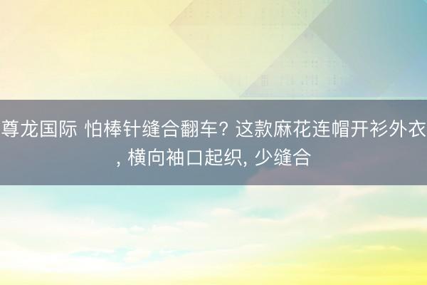 尊龙国际 怕棒针缝合翻车? 这款麻花连帽开衫外衣， 横向袖口起织， 少缝合
