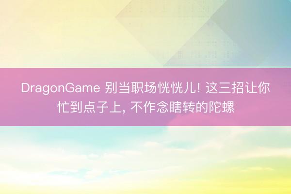 DragonGame 别当职场恍恍儿! 这三招让你忙到点子上， 不作念瞎转的陀螺