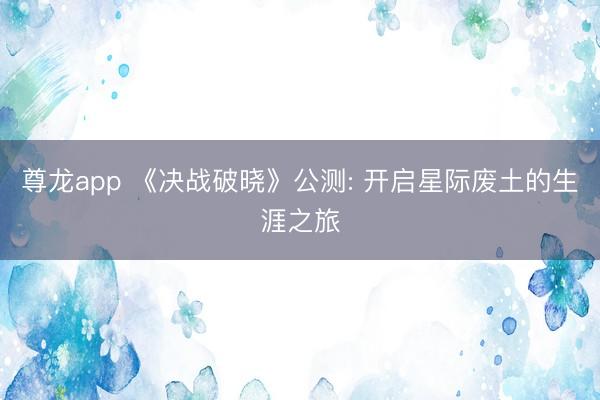 尊龙app 《决战破晓》公测: 开启星际废土的生涯之旅