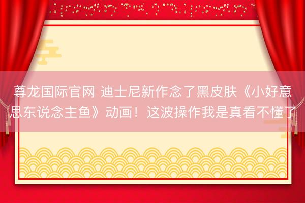 尊龙国际官网 迪士尼新作念了黑皮肤《小好意思东说念主鱼》动画！这波操作我是真看不懂了