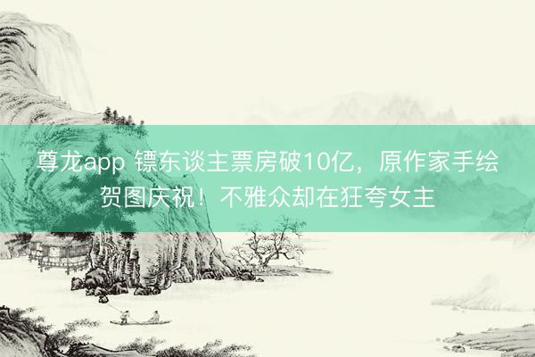 尊龙app 镖东谈主票房破10亿,原作家手绘贺图庆祝!不雅众却在狂夸女主