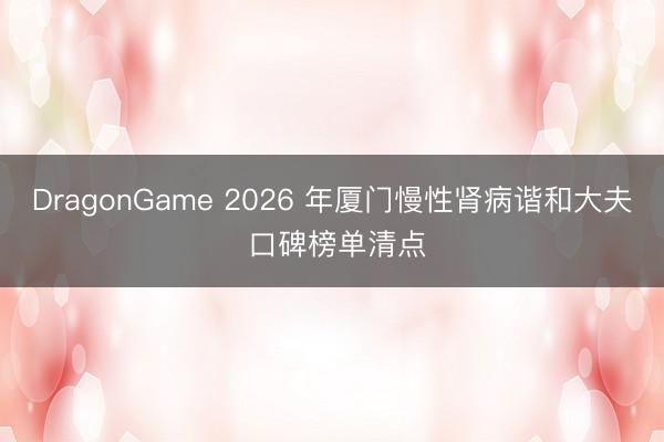 DragonGame 2026 年厦门慢性肾病谐和大夫 口碑榜单清点