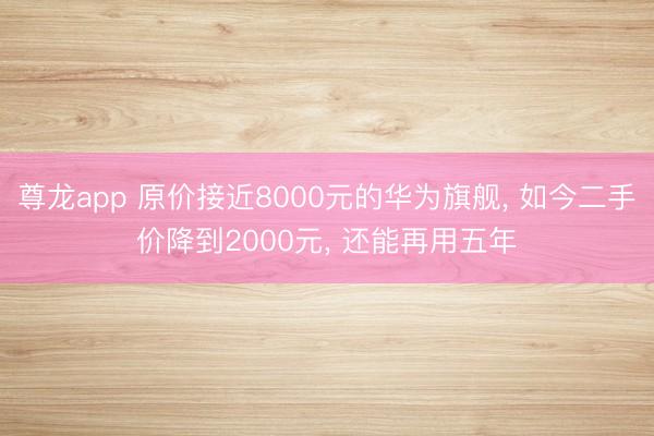 尊龙app 原价接近8000元的华为旗舰， 如今二手价降到2000元， 还能再用五年