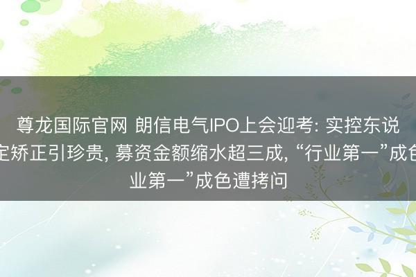 尊龙国际官网 朗信电气IPO上会迎考: 实控东说念主认定矫正引珍贵， 募资金额缩水超三成， “行业第一”成色遭拷问