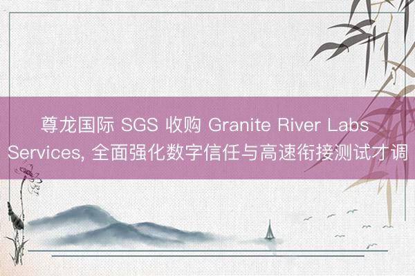 尊龙国际 SGS 收购 Granite River Labs Services， 全面强化数字信任与高速衔接测试才调