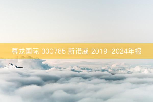 尊龙国际 300765 新诺威 2019-2024年报