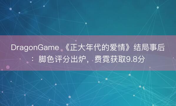 DragonGame 《正大年代的爱情》结局事后：脚色评分出炉，费霓获取9.8分