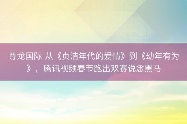 尊龙国际 从《贞洁年代的爱情》到《幼年有为》，腾讯视频春节跑出双赛说念黑马