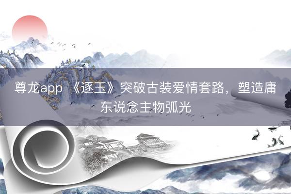 尊龙app 《逐玉》突破古装爱情套路，塑造庸东说念主物弧光