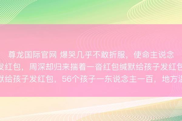 尊龙国际官网 爆哭几乎不敢折服，使命主说念主员拦住说独身毋庸发红包，周深却归来揣着一沓红包缄默给孩子发红包，56个孩子一东说念主一百，地方温煦又扎心