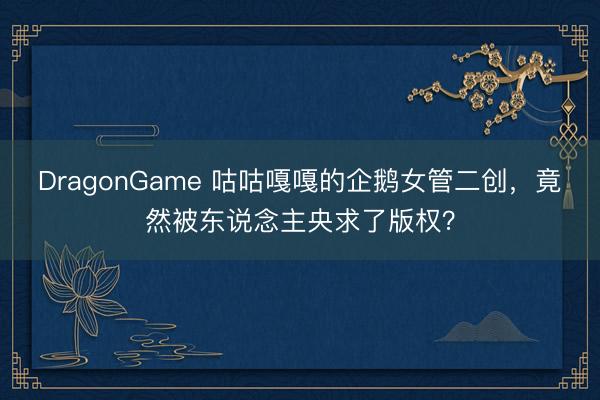 DragonGame 咕咕嘎嘎的企鹅女管二创,竟然被东说念主央求了版权?
