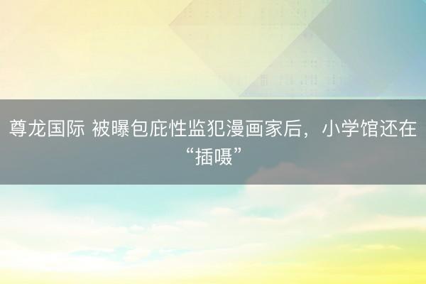 尊龙国际 被曝包庇性监犯漫画家后,小学馆还在“插嗫”