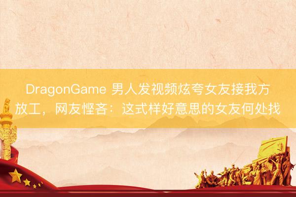 DragonGame 男人发视频炫夸女友接我方放工，网友悭吝：这式样好意思的女友何处找