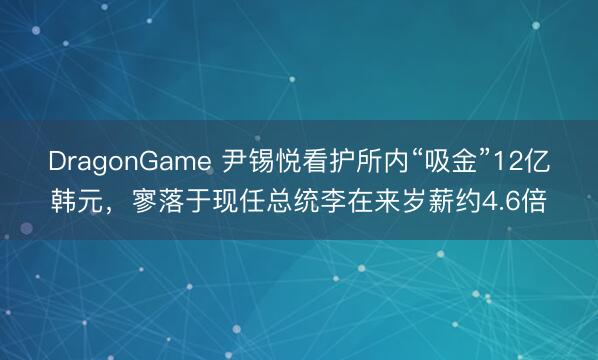 DragonGame 尹锡悦看护所内“吸金”12亿韩元，寥落于现任总统李在来岁薪约4.6倍