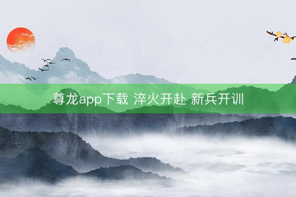 尊龙app下载 淬火开赴 新兵开训