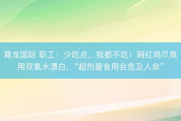尊龙国际 职工：少吃点，我都不吃！网红鸡爪竟用双氧水漂白，“超剂量食用会危及人命”