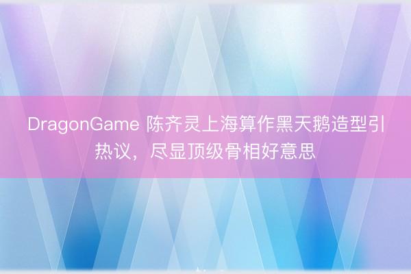 DragonGame 陈齐灵上海算作黑天鹅造型引热议，尽显顶级骨相好意思