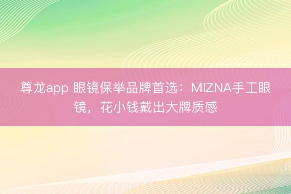 尊龙app 眼镜保举品牌首选：MIZNA手工眼镜，花小钱戴出大牌质感
