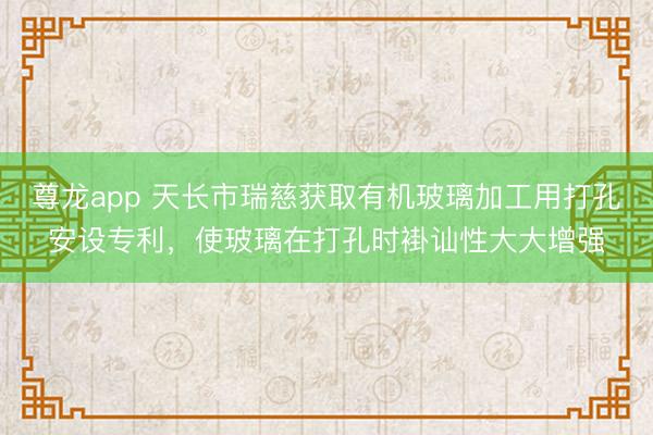 尊龙app 天长市瑞慈获取有机玻璃加工用打孔安设专利，使玻璃在打孔时褂讪性大大增强