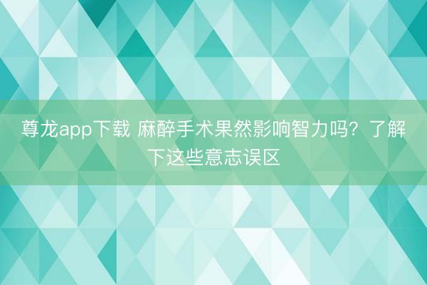 尊龙app下载 麻醉手术果然影响智力吗？了解下这些意志误区