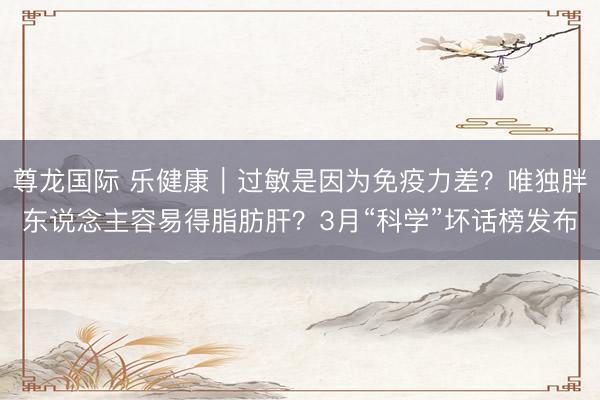 尊龙国际 乐健康｜过敏是因为免疫力差？唯独胖东说念主容易得脂肪肝？3月“科学”坏话榜发布