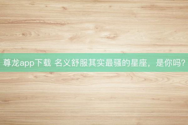 尊龙app下载 名义舒服其实最骚的星座,是你吗?