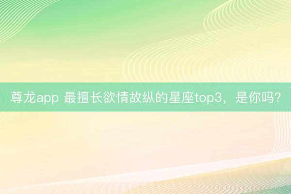 尊龙app 最擅长欲情故纵的星座top3，<a href=