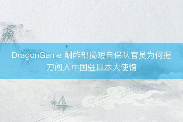 DragonGame 酬酢部揭短自保队官员为何握刀闯入中国驻日本大使馆