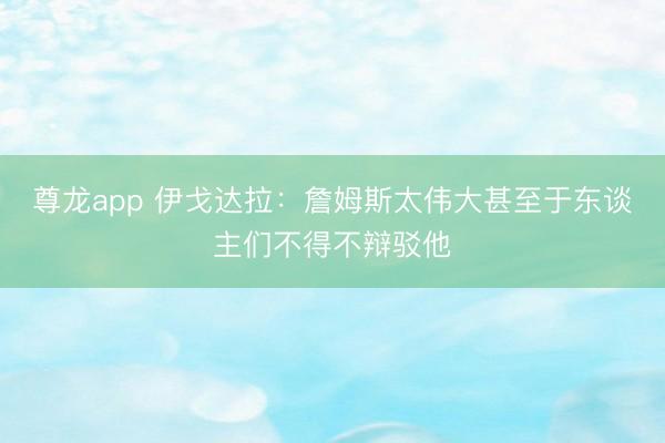 尊龙app 伊戈达拉:詹姆斯太伟大甚至于东谈主们不得不辩驳他