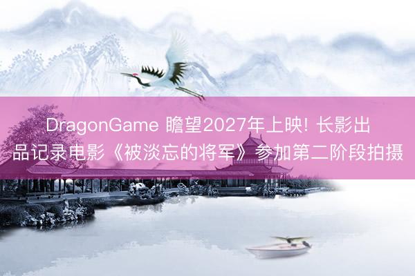 DragonGame 瞻望2027年上映! 长影出品记录电影《被淡忘的将军》参加第二阶段拍摄