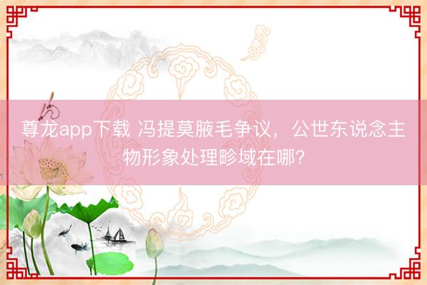 尊龙app下载 冯提莫腋毛争议,公世东说念主物形象处理畛域在哪?