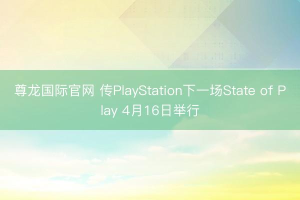 尊龙国际官网 传PlayStation下一场State of Play 4月16日举行