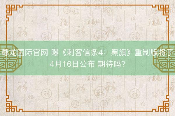 尊龙国际官网 曝《刺客信条4：黑旗》重制版将于4月16日公布 期待吗？
