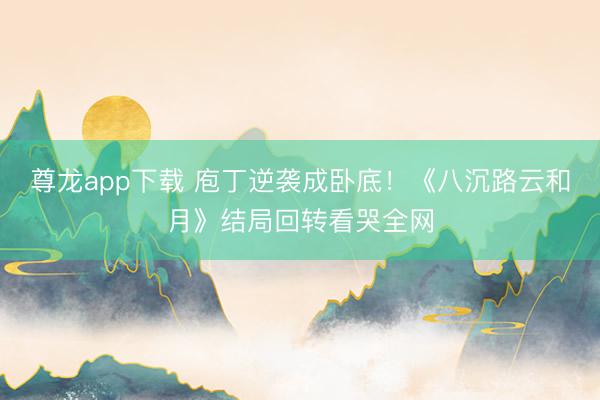 尊龙app下载 庖丁逆袭成卧底！《八沉路云和月》结局回转看哭全网