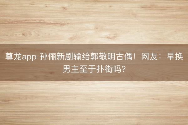 尊龙app 孙俪新剧输给郭敬明古偶！网友：早换男主至于扑街吗？