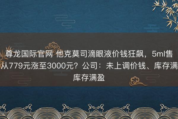尊龙国际官网 他克莫司滴眼液价钱狂飙,5ml售价从779元涨至3000元?公司:未上调价钱、库存满盈