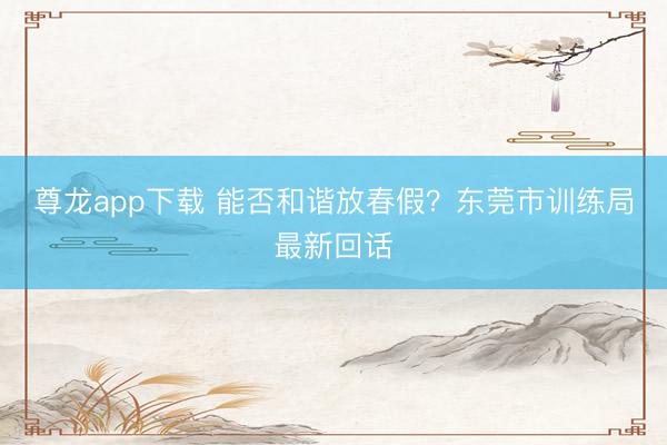 尊龙app下载 能否和谐放春假？东莞市训练局最新回话