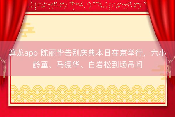 尊龙app 陈丽华告别庆典本日在京举行，六小龄童、马德华、白岩松到场吊问