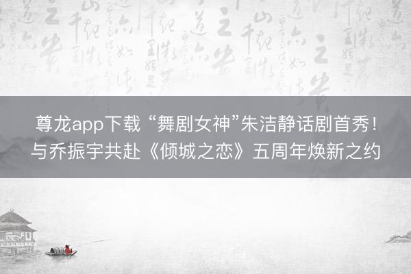 尊龙app下载 “舞剧女神”朱洁静话剧首秀!与乔振宇共赴《倾城之恋》五周年焕新之约