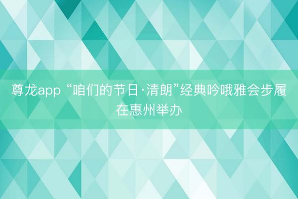 尊龙app “咱们的节日·清朗”经典吟哦雅会步履在惠州举办