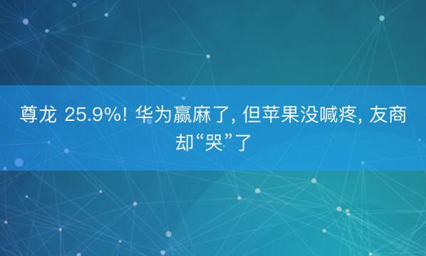 尊龙 25.9%! 华为赢麻了, 但苹果没喊疼, 友商却“哭”了