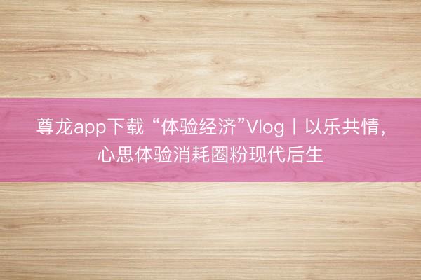 尊龙app下载 “体验经济”Vlog丨以乐共情,心思体验消耗圈粉现代后生