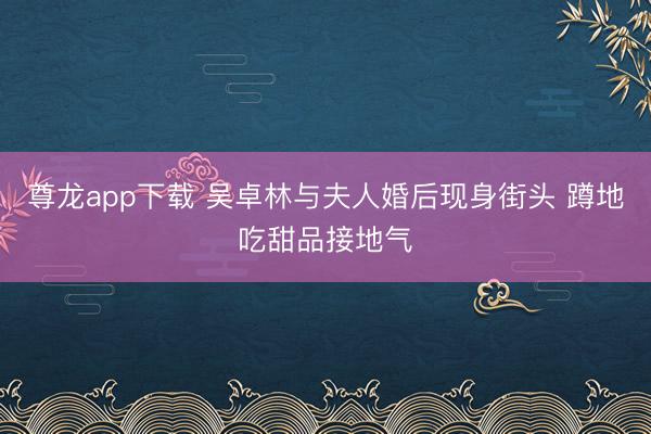 尊龙app下载 吴卓林与夫人婚后现身街头 蹲地吃甜品接地气