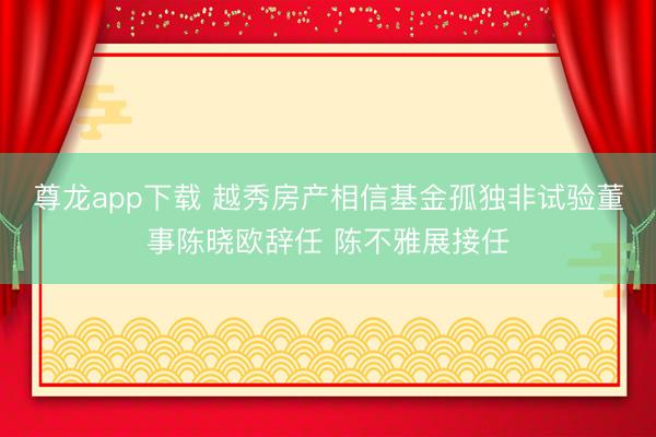 尊龙app下载 越秀房产相信基金孤独非试验董事陈晓欧辞任 陈不雅展接任