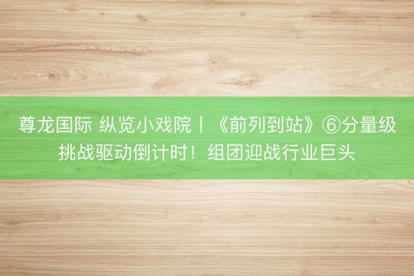 尊龙国际 纵览小戏院丨《前列到站》⑥分量级挑战驱动倒计时！组团迎战行业巨头